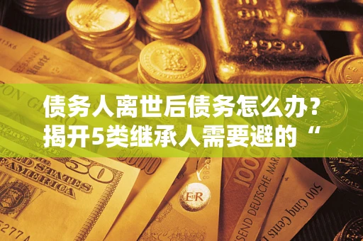 北京债务人离世后债务怎么办？揭开5类继承人需要避的“坑”