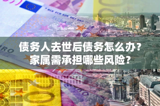北京债务人去世后债务怎么办？家属需承担哪些风险？