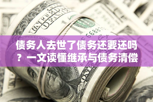 北京债务人去世了债务还要还吗？一文读懂继承与债务清偿